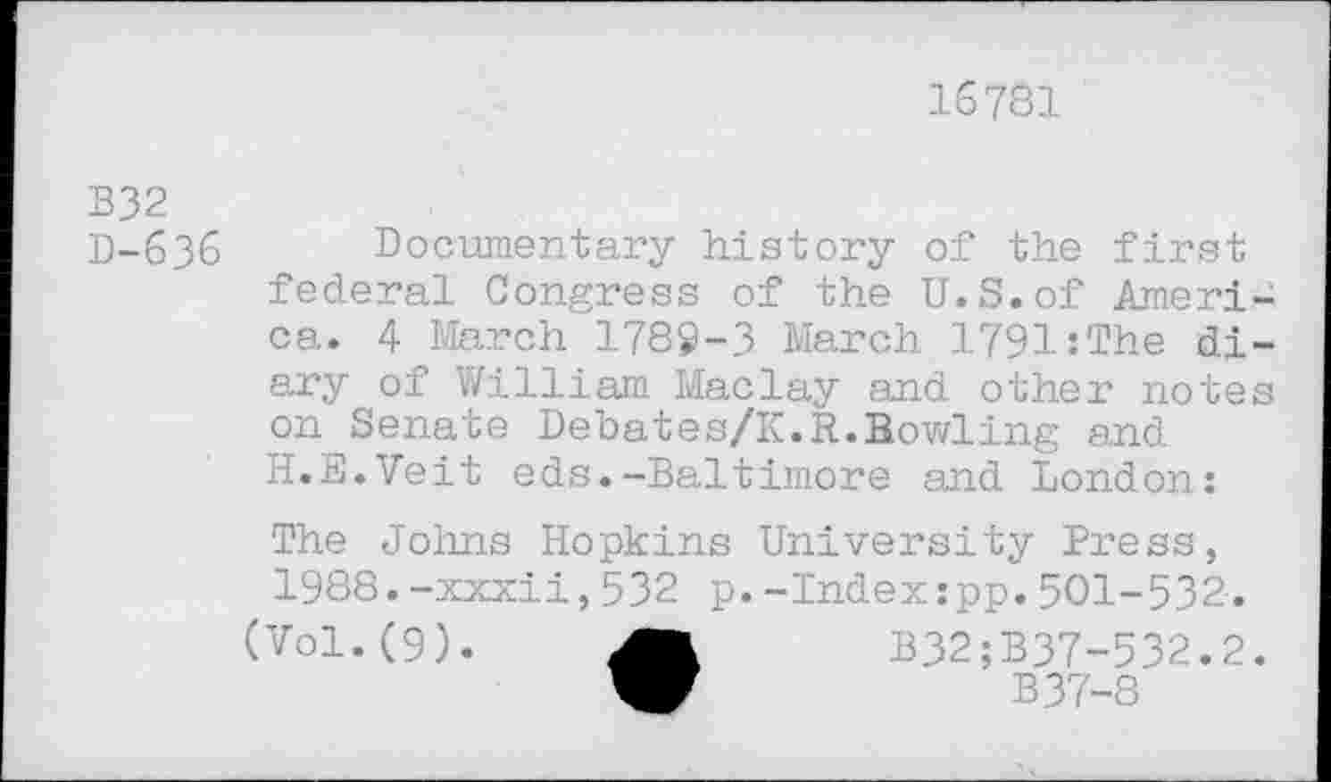 ﻿16781
B32
D-636 Documentary history of the first federal Congress of the U.S.of Ameri ca. 4 March 1789-3 March 1791:The di ary of William Maclay and other note on Senate Debates/K.R.Bowling and H.E.Veit eds.-Baltimore and London:
The Johns Hopkins University Press, 1988.-xxxii,532 p.-Index:pp.501-532.
(Vol.(9).	B32;B37-532.2
W	B37-8